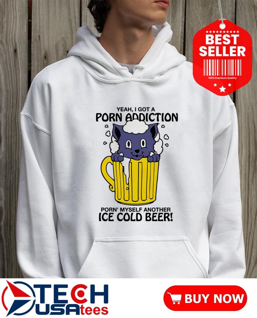 Yeah I got a porn addiction porn myself another ice cold beer shirt,  hoodie, sweater, long sleeve and tank top